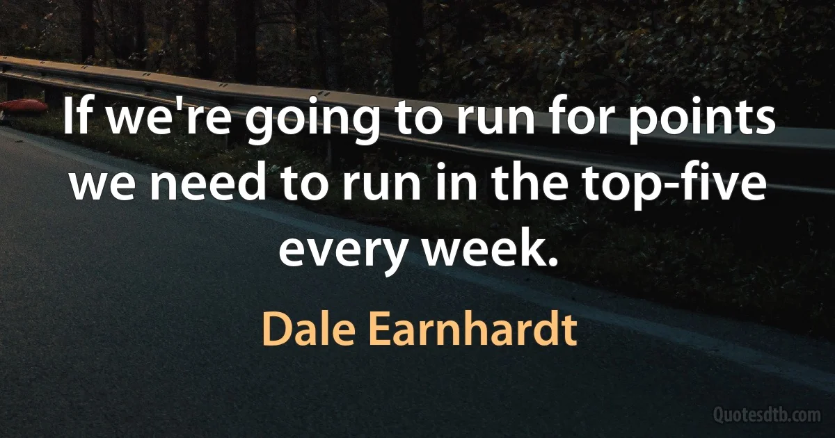 If we're going to run for points we need to run in the top-five every week. (Dale Earnhardt)