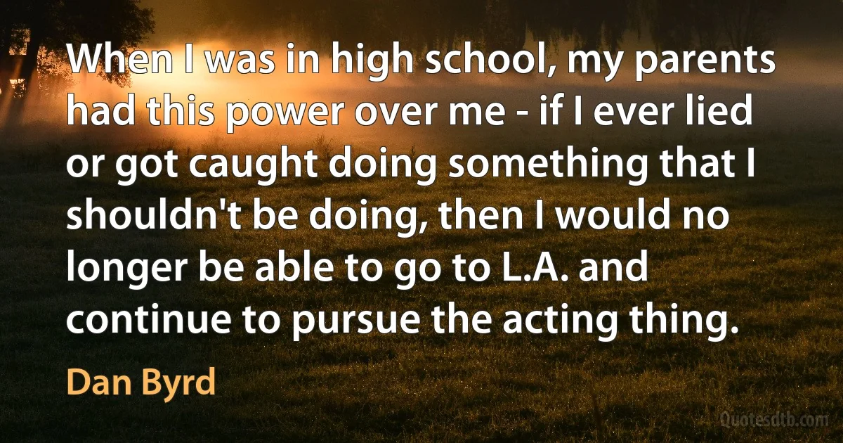 When I was in high school, my parents had this power over me - if I ever lied or got caught doing something that I shouldn't be doing, then I would no longer be able to go to L.A. and continue to pursue the acting thing. (Dan Byrd)