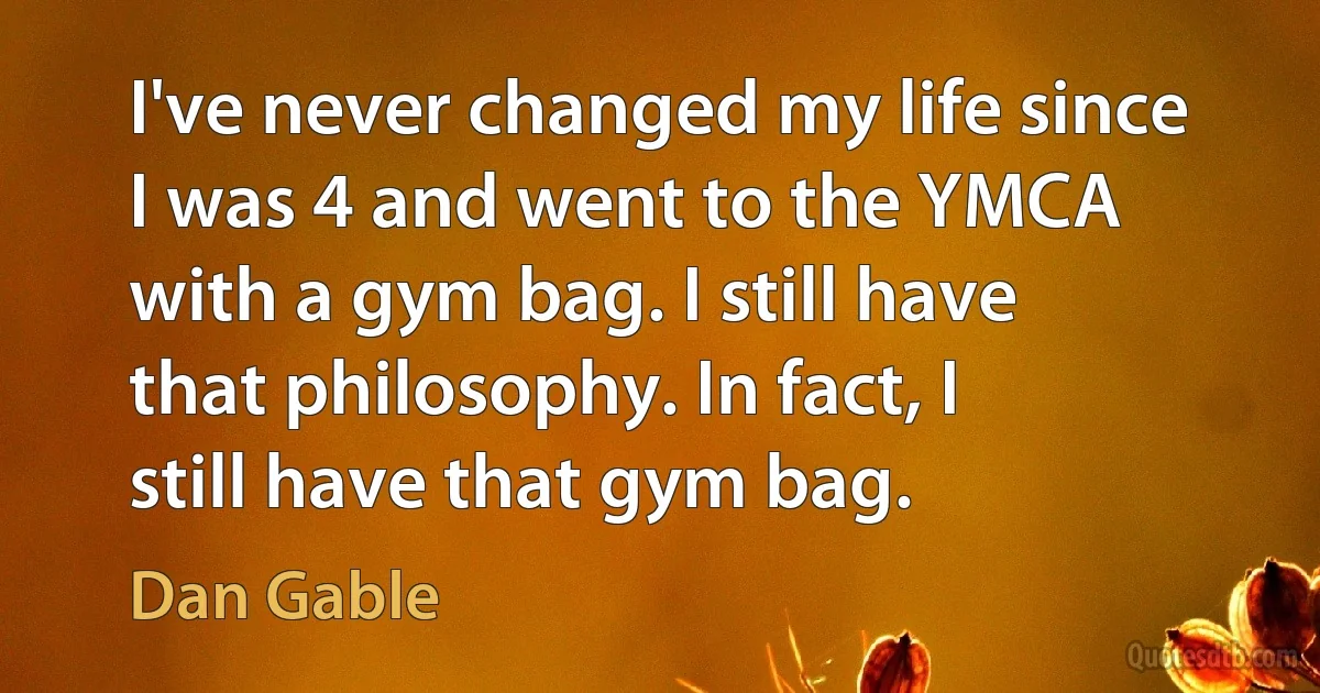 I've never changed my life since I was 4 and went to the YMCA with a gym bag. I still have that philosophy. In fact, I still have that gym bag. (Dan Gable)