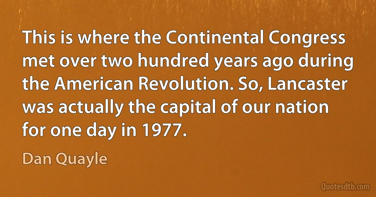 This is where the Continental Congress met over two hundred years ago during the American Revolution. So, Lancaster was actually the capital of our nation for one day in 1977. (Dan Quayle)