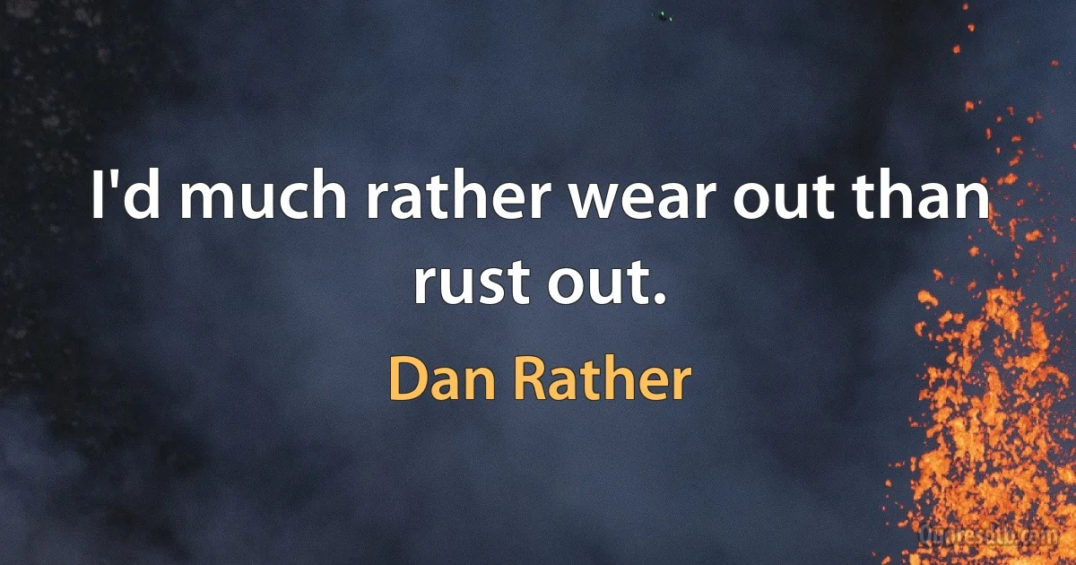 I'd much rather wear out than rust out. (Dan Rather)