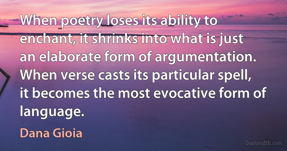 When poetry loses its ability to enchant, it shrinks into what is just an elaborate form of argumentation. When verse casts its particular spell, it becomes the most evocative form of language. (Dana Gioia)