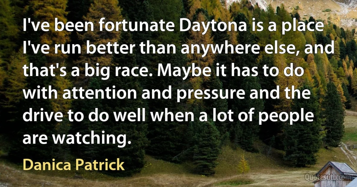 I've been fortunate Daytona is a place I've run better than anywhere else, and that's a big race. Maybe it has to do with attention and pressure and the drive to do well when a lot of people are watching. (Danica Patrick)