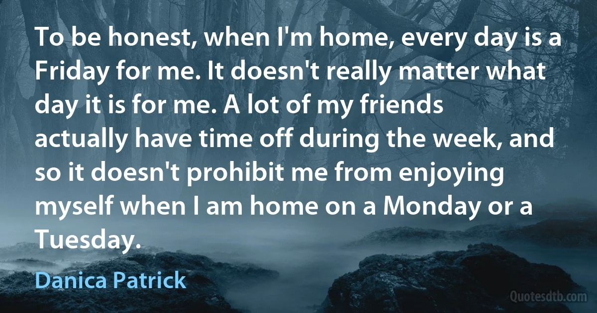 To be honest, when I'm home, every day is a Friday for me. It doesn't really matter what day it is for me. A lot of my friends actually have time off during the week, and so it doesn't prohibit me from enjoying myself when I am home on a Monday or a Tuesday. (Danica Patrick)