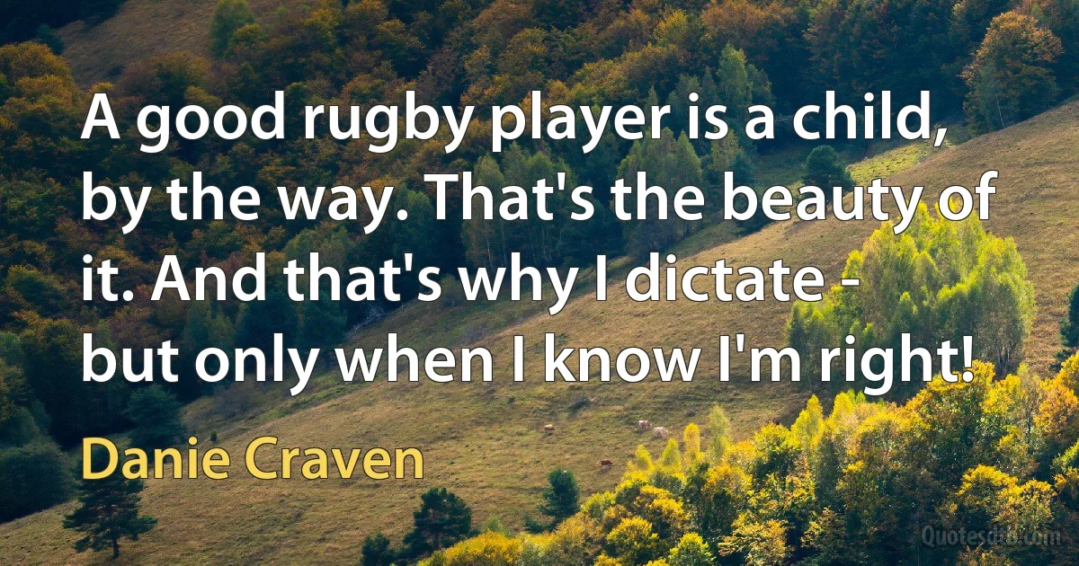 A good rugby player is a child, by the way. That's the beauty of it. And that's why I dictate - but only when I know I'm right! (Danie Craven)