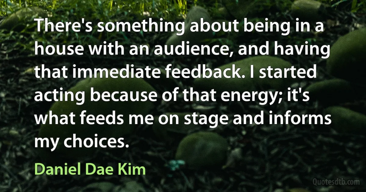 There's something about being in a house with an audience, and having that immediate feedback. I started acting because of that energy; it's what feeds me on stage and informs my choices. (Daniel Dae Kim)