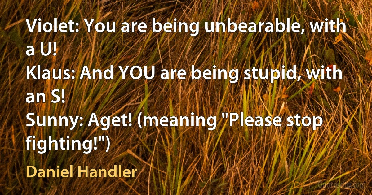 Violet: You are being unbearable, with a U!
Klaus: And YOU are being stupid, with an S!
Sunny: Aget! (meaning "Please stop fighting!") (Daniel Handler)