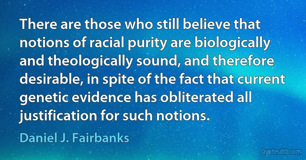 There are those who still believe that notions of racial purity are biologically and theologically sound, and therefore desirable, in spite of the fact that current genetic evidence has obliterated all justification for such notions. (Daniel J. Fairbanks)