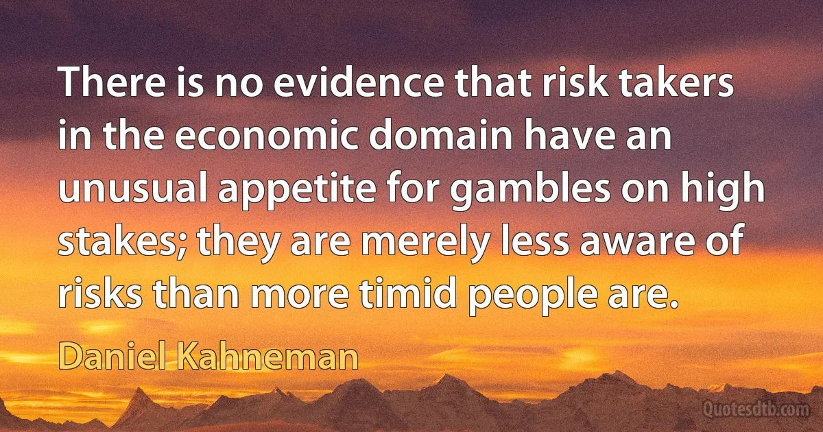 There is no evidence that risk takers in the economic domain have an unusual appetite for gambles on high stakes; they are merely less aware of risks than more timid people are. (Daniel Kahneman)