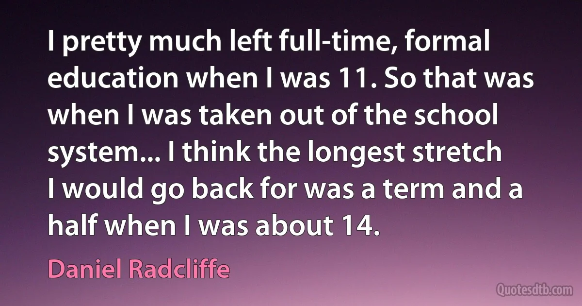 I pretty much left full-time, formal education when I was 11. So that was when I was taken out of the school system... I think the longest stretch I would go back for was a term and a half when I was about 14. (Daniel Radcliffe)