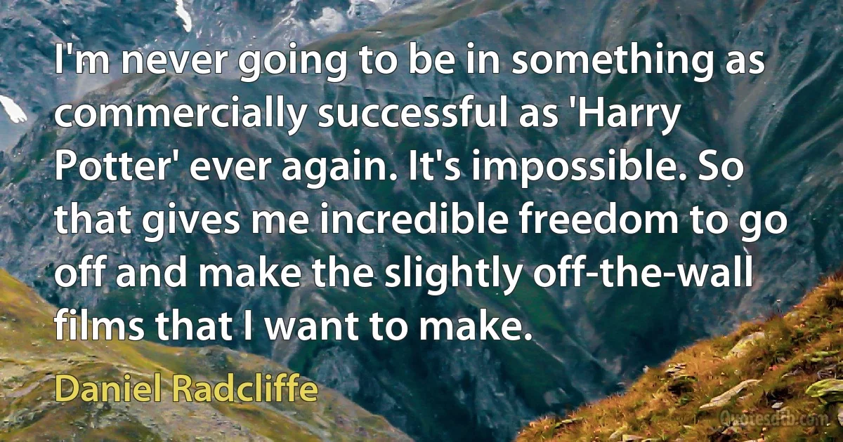 I'm never going to be in something as commercially successful as 'Harry Potter' ever again. It's impossible. So that gives me incredible freedom to go off and make the slightly off-the-wall films that I want to make. (Daniel Radcliffe)