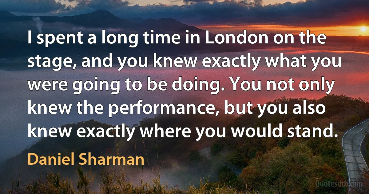 I spent a long time in London on the stage, and you knew exactly what you were going to be doing. You not only knew the performance, but you also knew exactly where you would stand. (Daniel Sharman)