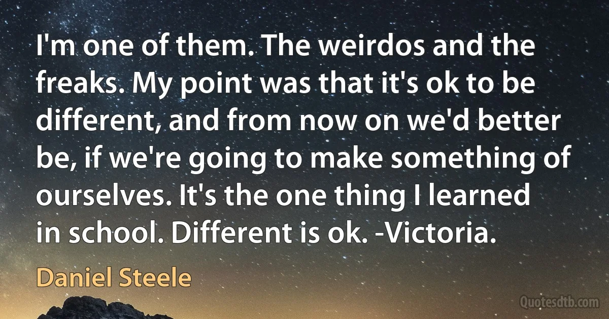 I'm one of them. The weirdos and the freaks. My point was that it's ok to be different, and from now on we'd better be, if we're going to make something of ourselves. It's the one thing I learned in school. Different is ok. -Victoria. (Daniel Steele)