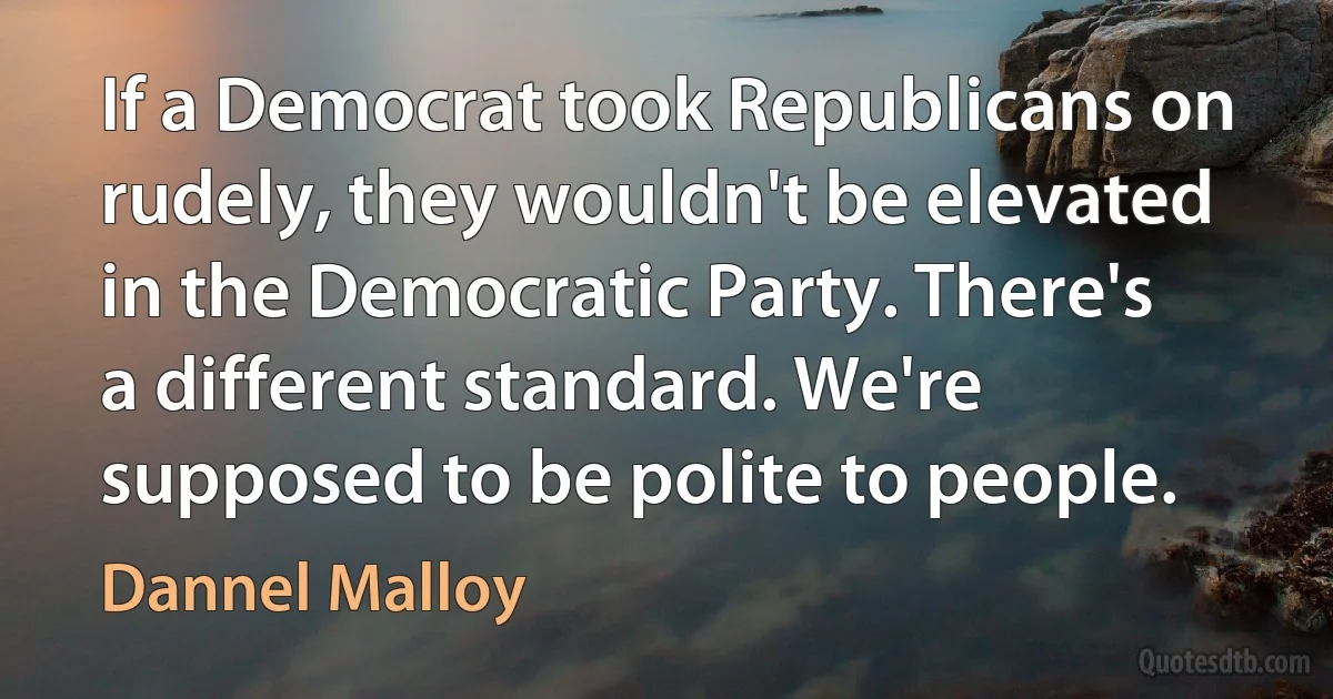 If a Democrat took Republicans on rudely, they wouldn't be elevated in the Democratic Party. There's a different standard. We're supposed to be polite to people. (Dannel Malloy)