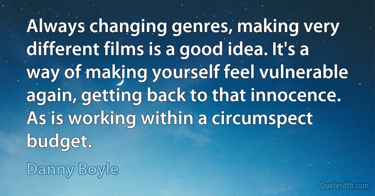 Always changing genres, making very different films is a good idea. It's a way of making yourself feel vulnerable again, getting back to that innocence. As is working within a circumspect budget. (Danny Boyle)