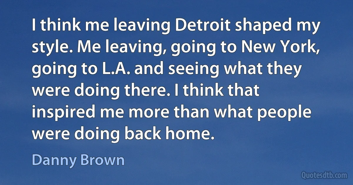 I think me leaving Detroit shaped my style. Me leaving, going to New York, going to L.A. and seeing what they were doing there. I think that inspired me more than what people were doing back home. (Danny Brown)