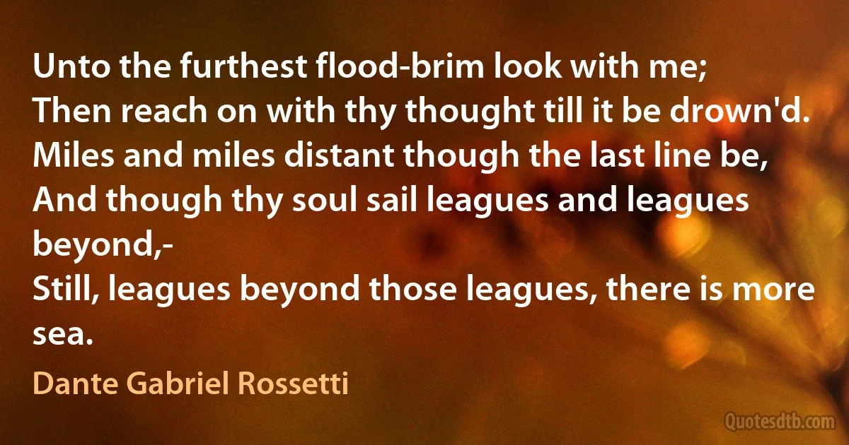 Unto the furthest flood-brim look with me;
Then reach on with thy thought till it be drown'd.
Miles and miles distant though the last line be,
And though thy soul sail leagues and leagues beyond,-
Still, leagues beyond those leagues, there is more sea. (Dante Gabriel Rossetti)