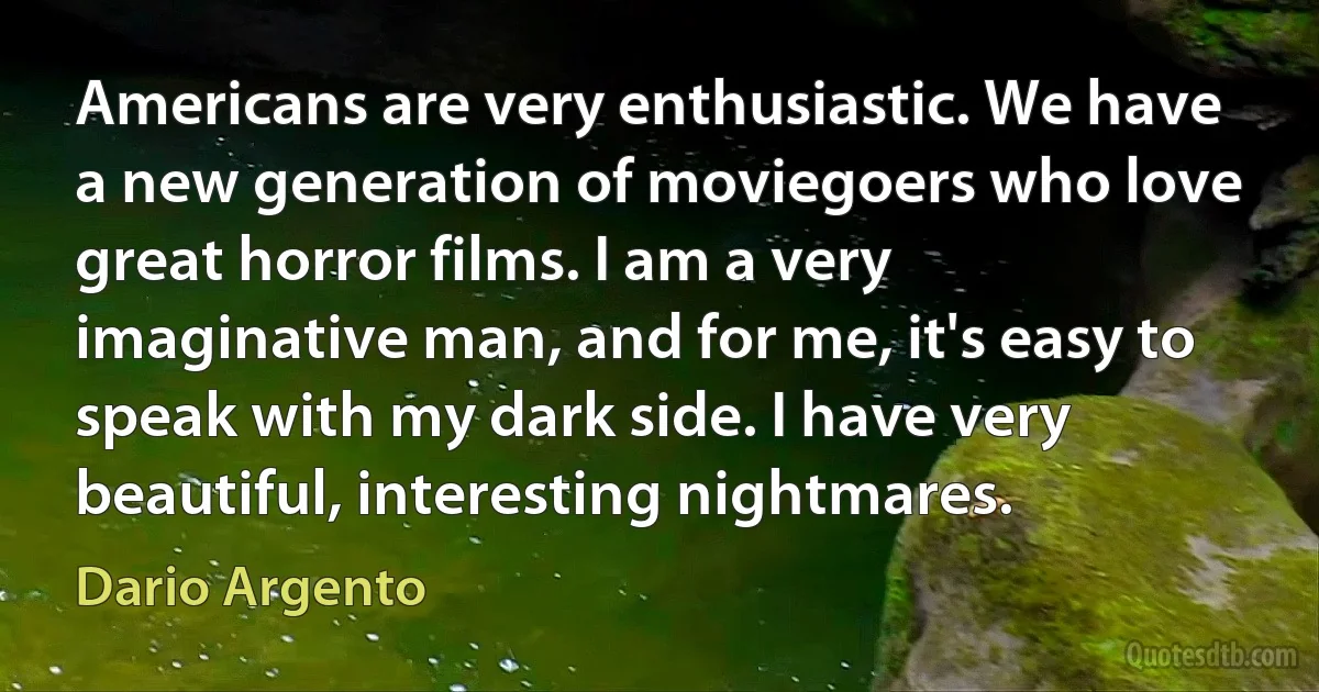 Americans are very enthusiastic. We have a new generation of moviegoers who love great horror films. I am a very imaginative man, and for me, it's easy to speak with my dark side. I have very beautiful, interesting nightmares. (Dario Argento)