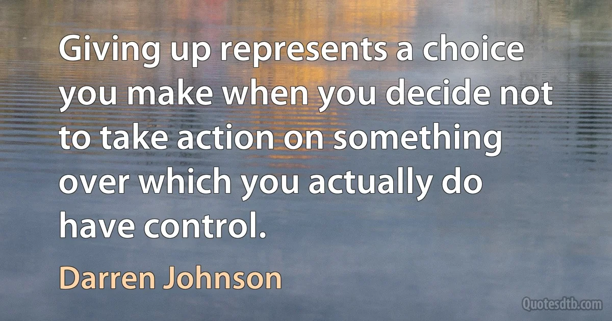 Giving up represents a choice you make when you decide not to take action on something over which you actually do have control. (Darren Johnson)