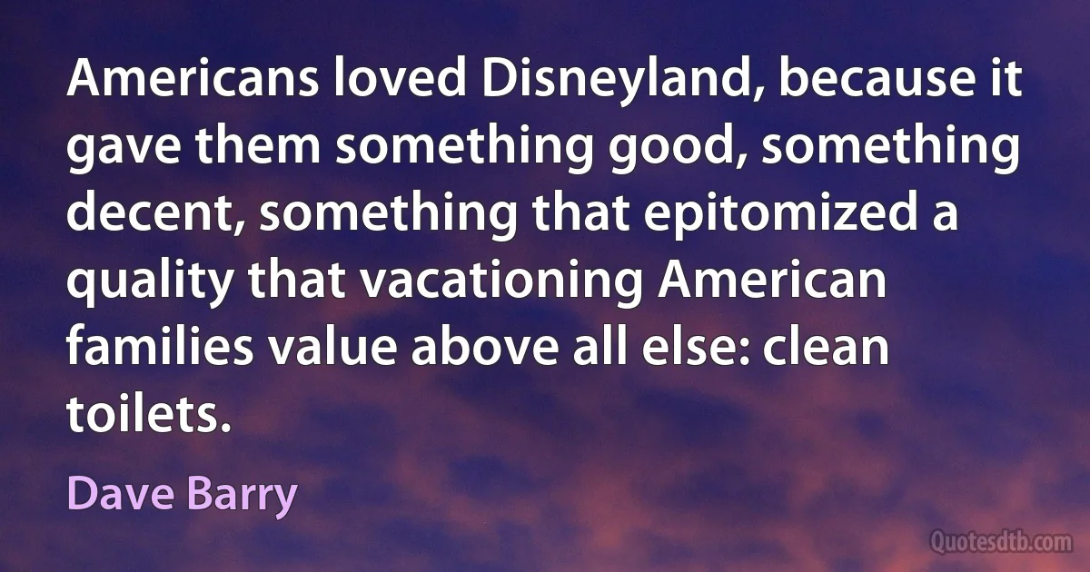 Americans loved Disneyland, because it gave them something good, something decent, something that epitomized a quality that vacationing American families value above all else: clean toilets. (Dave Barry)