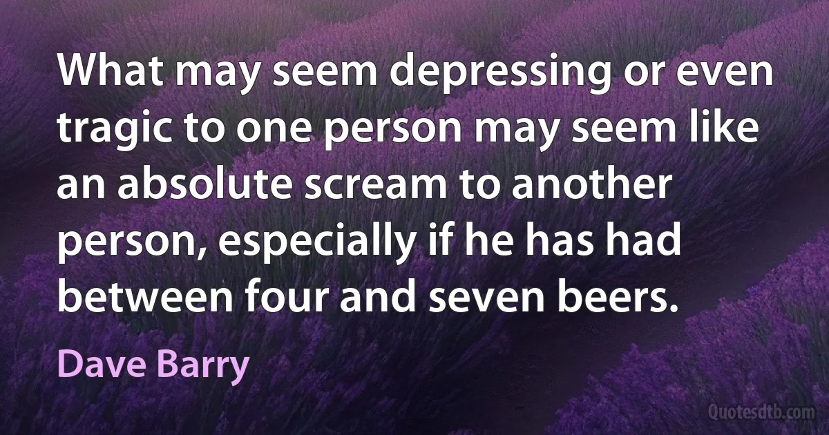 What may seem depressing or even tragic to one person may seem like an absolute scream to another person, especially if he has had between four and seven beers. (Dave Barry)