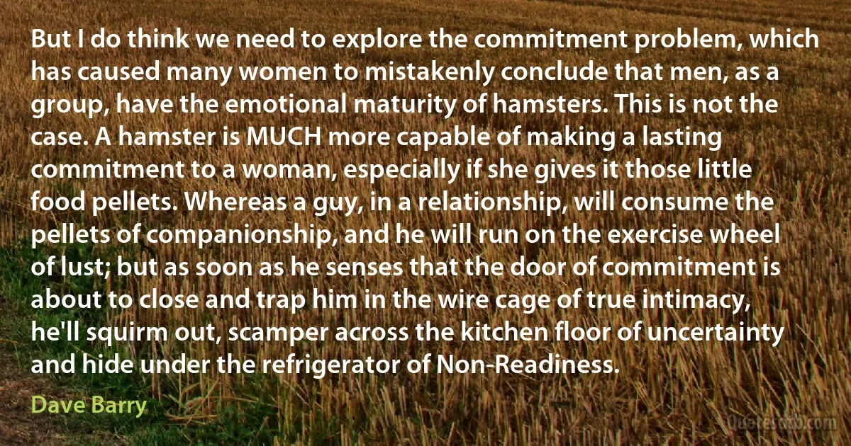 But I do think we need to explore the commitment problem, which has caused many women to mistakenly conclude that men, as a group, have the emotional maturity of hamsters. This is not the case. A hamster is MUCH more capable of making a lasting commitment to a woman, especially if she gives it those little food pellets. Whereas a guy, in a relationship, will consume the pellets of companionship, and he will run on the exercise wheel of lust; but as soon as he senses that the door of commitment is about to close and trap him in the wire cage of true intimacy, he'll squirm out, scamper across the kitchen floor of uncertainty and hide under the refrigerator of Non-Readiness. (Dave Barry)