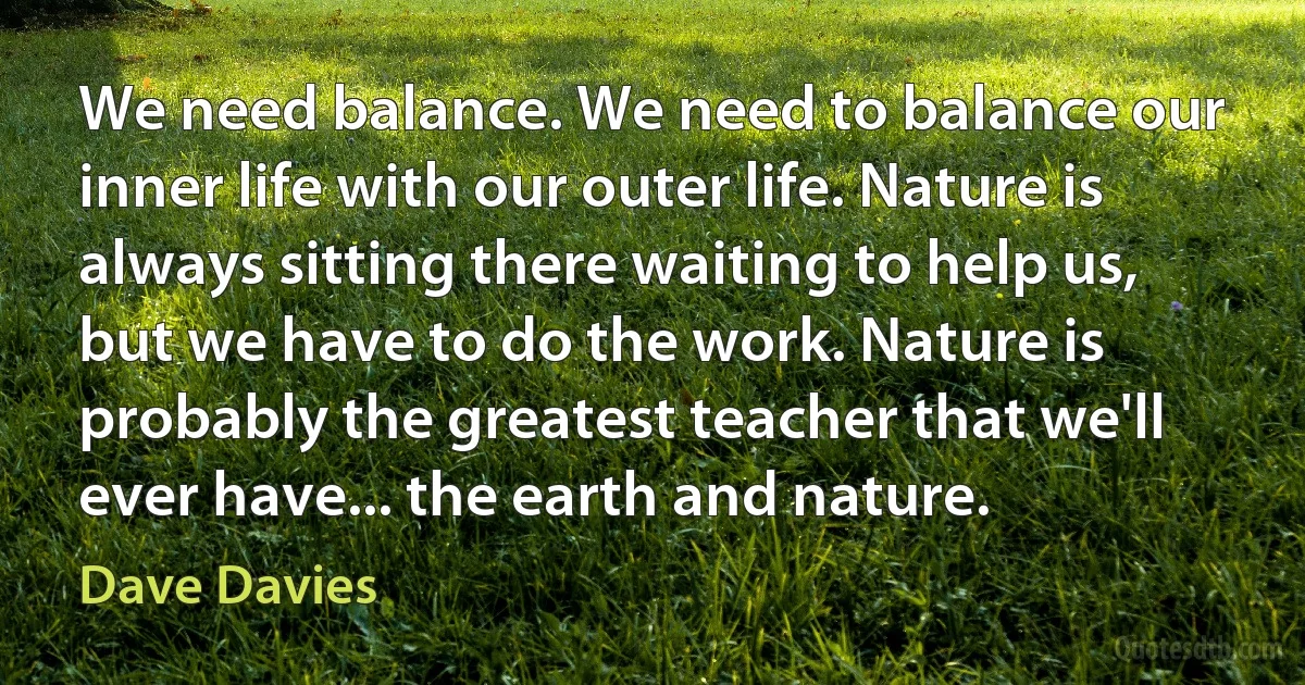 We need balance. We need to balance our inner life with our outer life. Nature is always sitting there waiting to help us, but we have to do the work. Nature is probably the greatest teacher that we'll ever have... the earth and nature. (Dave Davies)