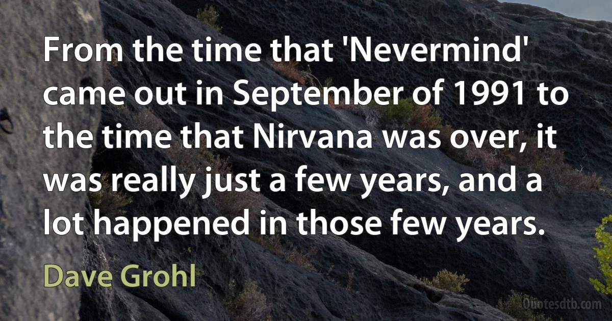 From the time that 'Nevermind' came out in September of 1991 to the time that Nirvana was over, it was really just a few years, and a lot happened in those few years. (Dave Grohl)