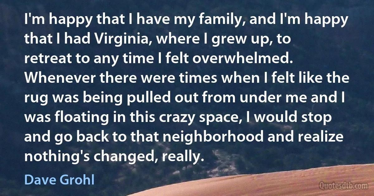 I'm happy that I have my family, and I'm happy that I had Virginia, where I grew up, to retreat to any time I felt overwhelmed. Whenever there were times when I felt like the rug was being pulled out from under me and I was floating in this crazy space, I would stop and go back to that neighborhood and realize nothing's changed, really. (Dave Grohl)