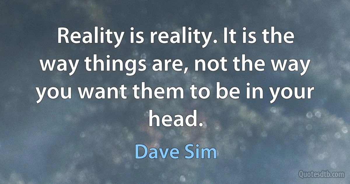 Reality is reality. It is the way things are, not the way you want them to be in your head. (Dave Sim)