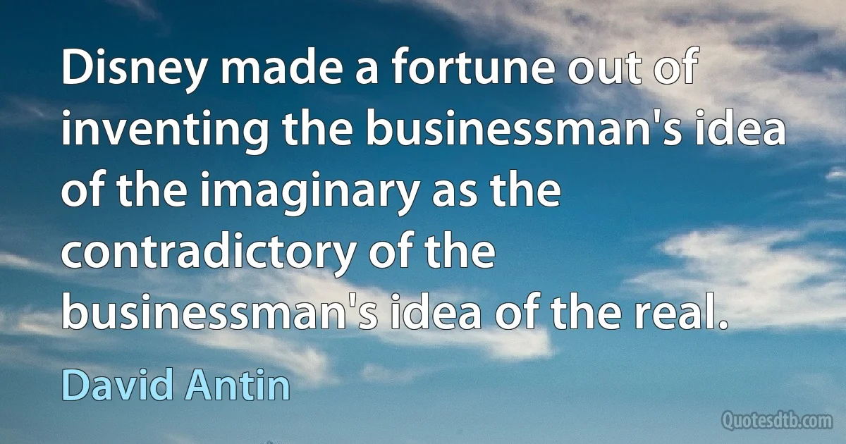 Disney made a fortune out of inventing the businessman's idea of the imaginary as the contradictory of the businessman's idea of the real. (David Antin)