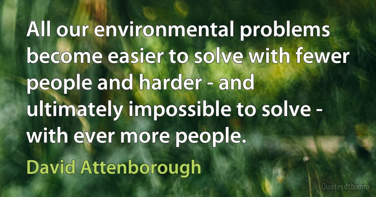 All our environmental problems become easier to solve with fewer people and harder - and ultimately impossible to solve - with ever more people. (David Attenborough)