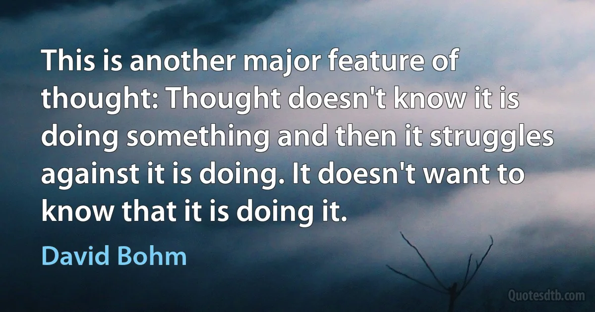 This is another major feature of thought: Thought doesn't know it is doing something and then it struggles against it is doing. It doesn't want to know that it is doing it. (David Bohm)