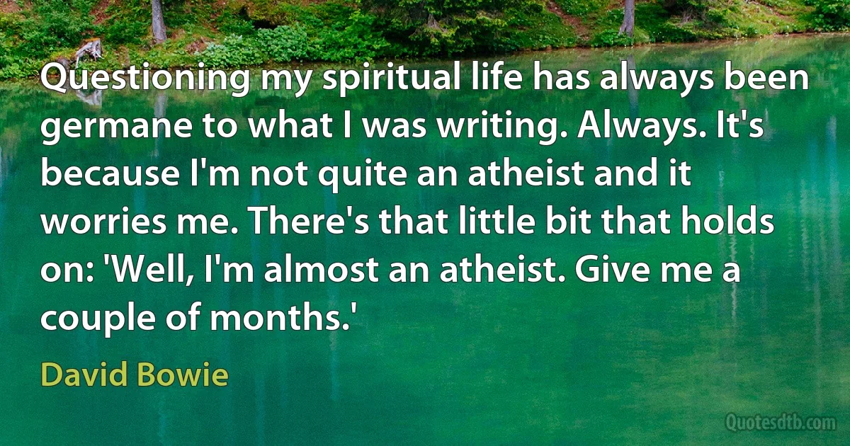 Questioning my spiritual life has always been germane to what I was writing. Always. It's because I'm not quite an atheist and it worries me. There's that little bit that holds on: 'Well, I'm almost an atheist. Give me a couple of months.' (David Bowie)