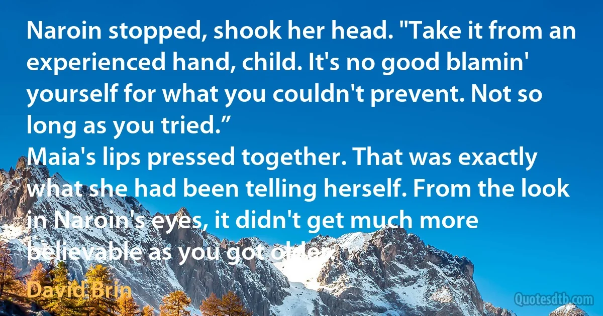 Naroin stopped, shook her head. "Take it from an experienced hand, child. It's no good blamin' yourself for what you couldn't prevent. Not so long as you tried.”
Maia's lips pressed together. That was exactly what she had been telling herself. From the look in Naroin's eyes, it didn't get much more believable as you got older. (David Brin)