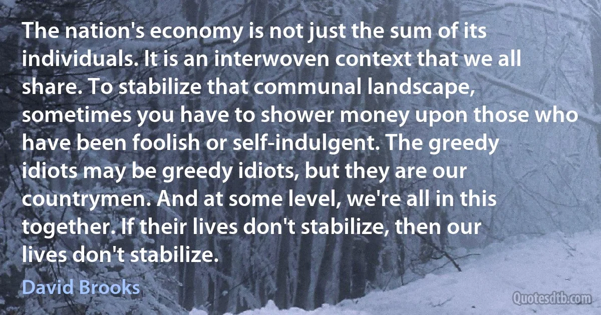 The nation's economy is not just the sum of its individuals. It is an interwoven context that we all share. To stabilize that communal landscape, sometimes you have to shower money upon those who have been foolish or self-indulgent. The greedy idiots may be greedy idiots, but they are our countrymen. And at some level, we're all in this together. If their lives don't stabilize, then our lives don't stabilize. (David Brooks)