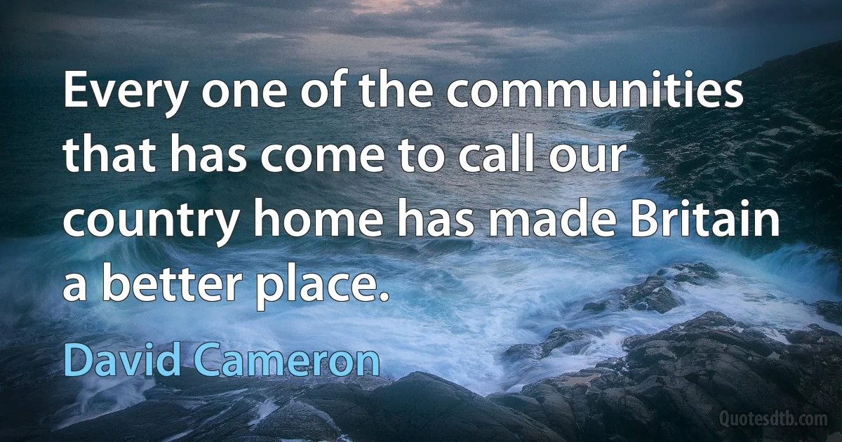 Every one of the communities that has come to call our country home has made Britain a better place. (David Cameron)