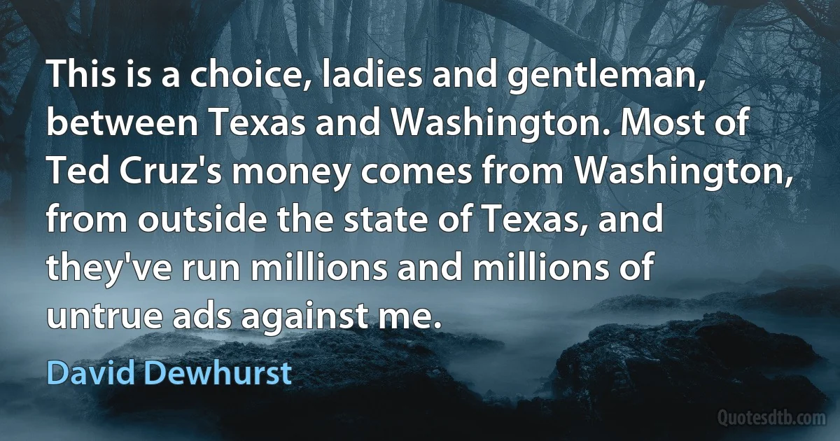 This is a choice, ladies and gentleman, between Texas and Washington. Most of Ted Cruz's money comes from Washington, from outside the state of Texas, and they've run millions and millions of untrue ads against me. (David Dewhurst)