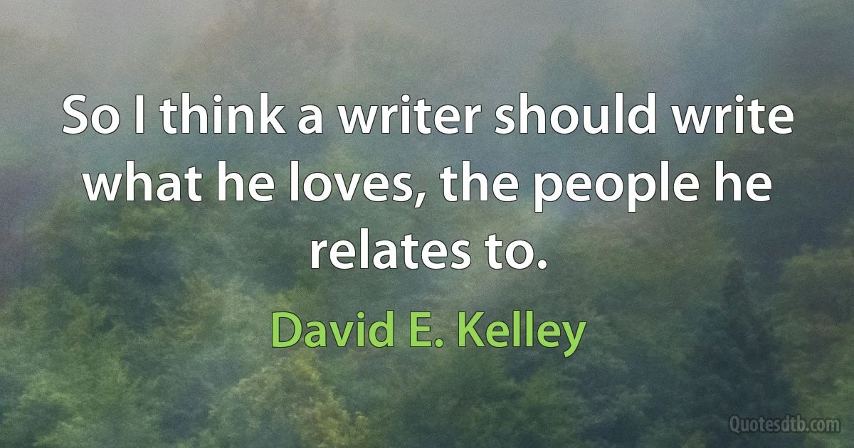 So I think a writer should write what he loves, the people he relates to. (David E. Kelley)