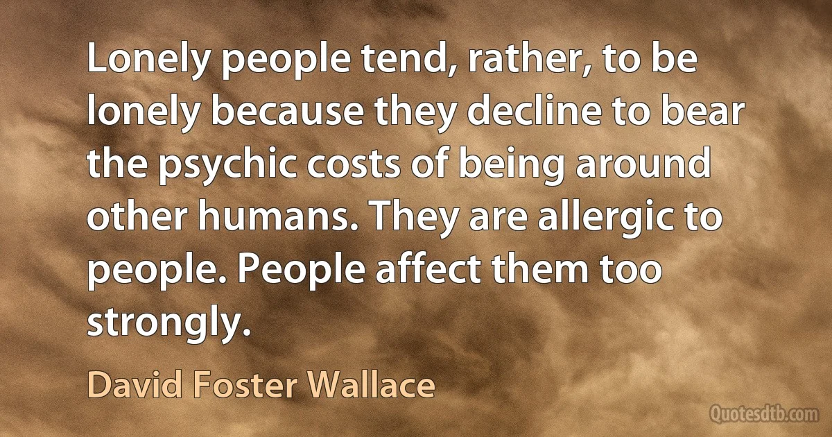 Lonely people tend, rather, to be lonely because they decline to bear the psychic costs of being around other humans. They are allergic to people. People affect them too strongly. (David Foster Wallace)