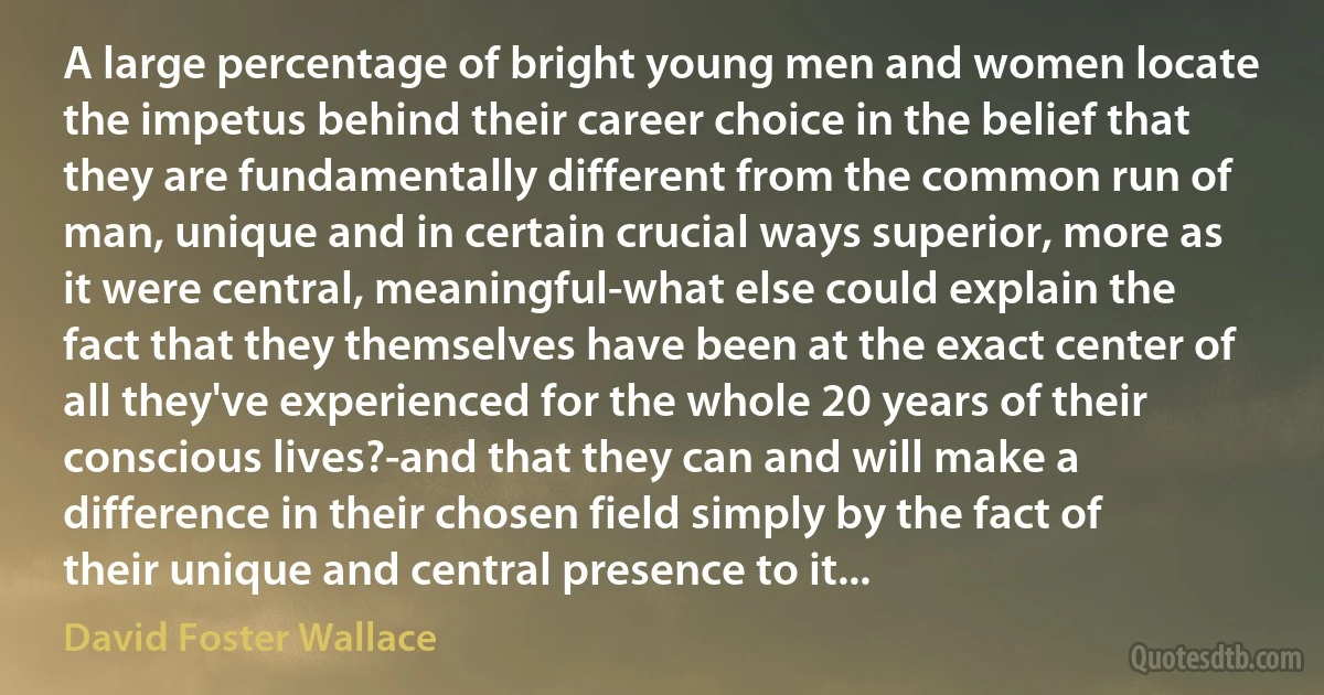 A large percentage of bright young men and women locate the impetus behind their career choice in the belief that they are fundamentally different from the common run of man, unique and in certain crucial ways superior, more as it were central, meaningful-what else could explain the fact that they themselves have been at the exact center of all they've experienced for the whole 20 years of their conscious lives?-and that they can and will make a difference in their chosen field simply by the fact of their unique and central presence to it... (David Foster Wallace)