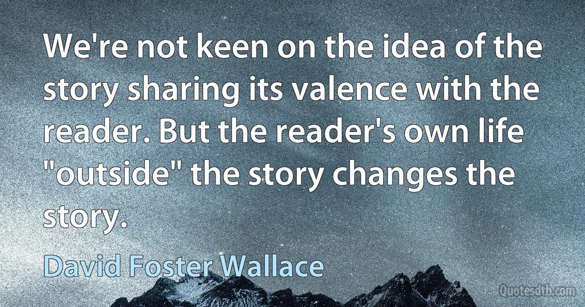 We're not keen on the idea of the story sharing its valence with the reader. But the reader's own life "outside" the story changes the story. (David Foster Wallace)