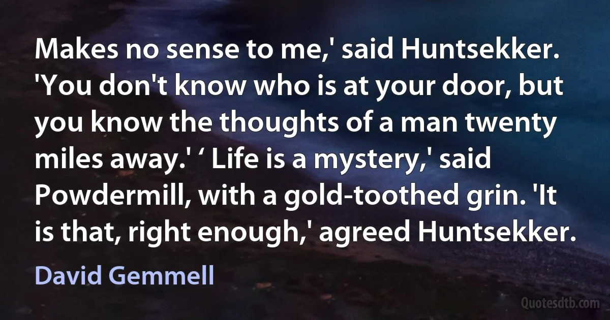 Makes no sense to me,' said Huntsekker. 'You don't know who is at your door, but you know the thoughts of a man twenty miles away.' ‘ Life is a mystery,' said Powdermill, with a gold-toothed grin. 'It is that, right enough,' agreed Huntsekker. (David Gemmell)