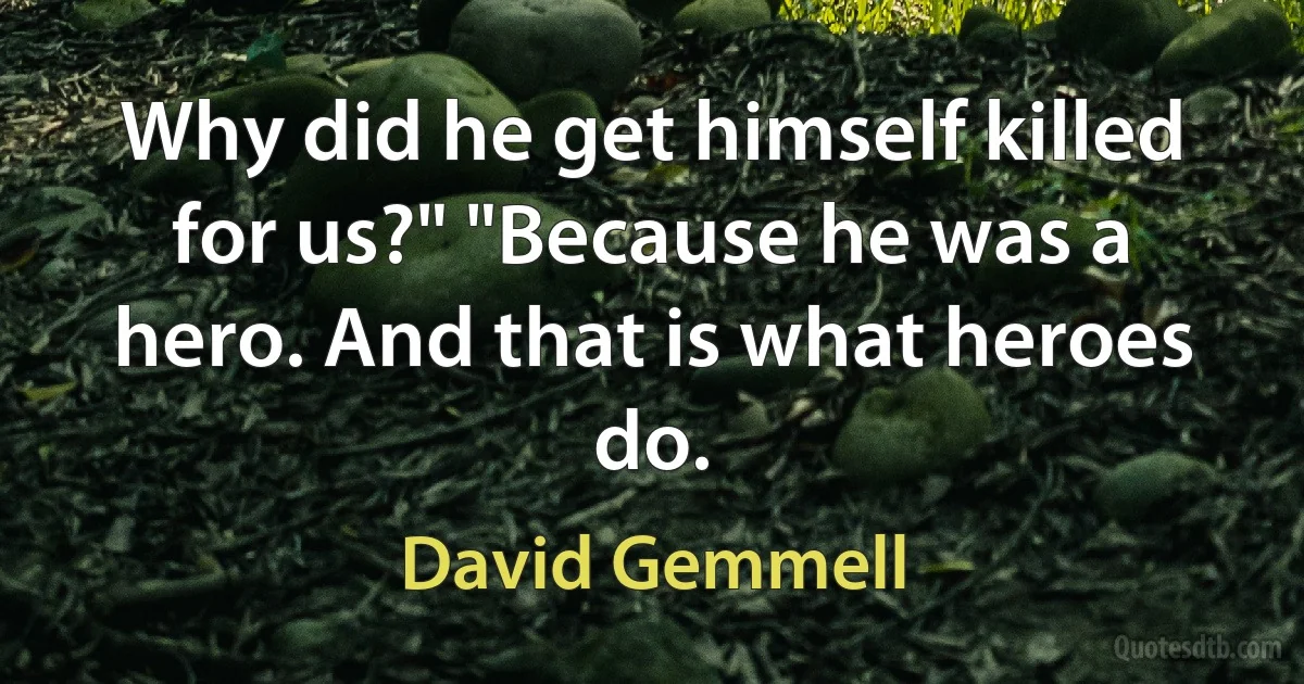 Why did he get himself killed for us?" "Because he was a hero. And that is what heroes do. (David Gemmell)