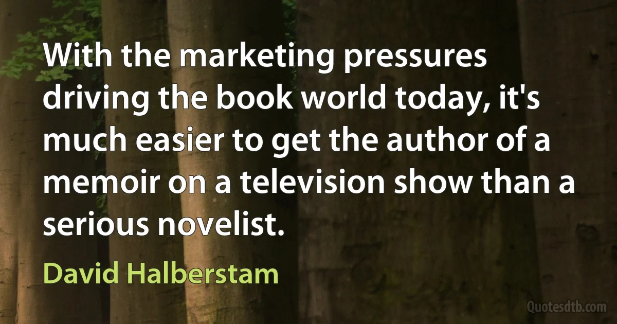 With the marketing pressures driving the book world today, it's much easier to get the author of a memoir on a television show than a serious novelist. (David Halberstam)