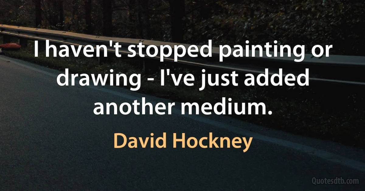 I haven't stopped painting or drawing - I've just added another medium. (David Hockney)