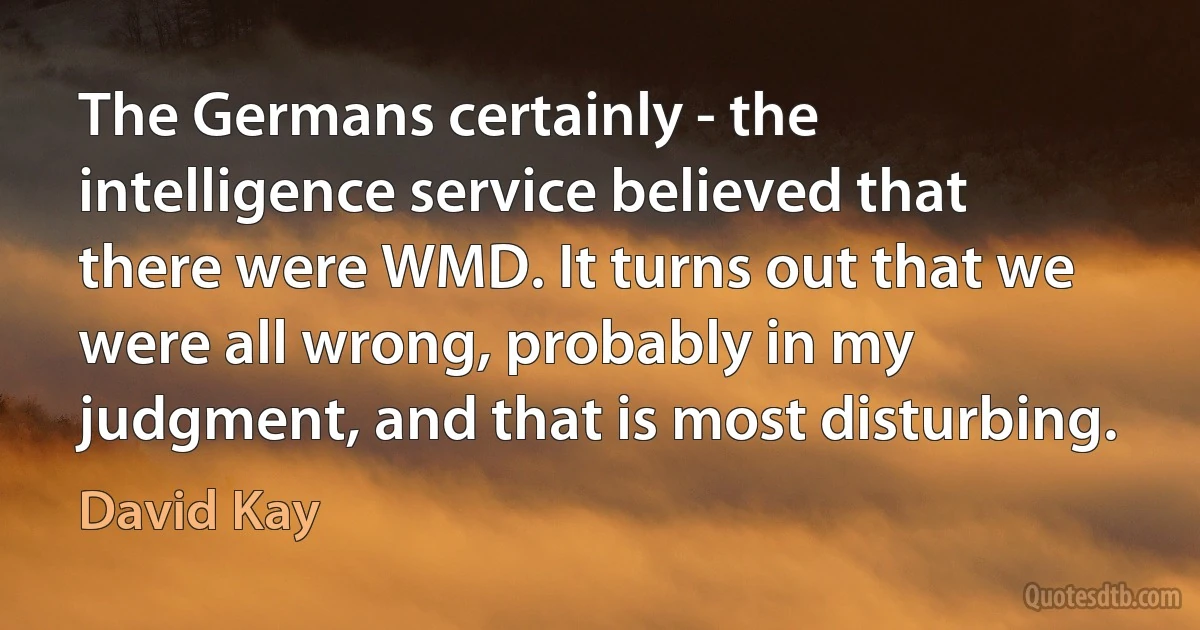 The Germans certainly - the intelligence service believed that there were WMD. It turns out that we were all wrong, probably in my judgment, and that is most disturbing. (David Kay)