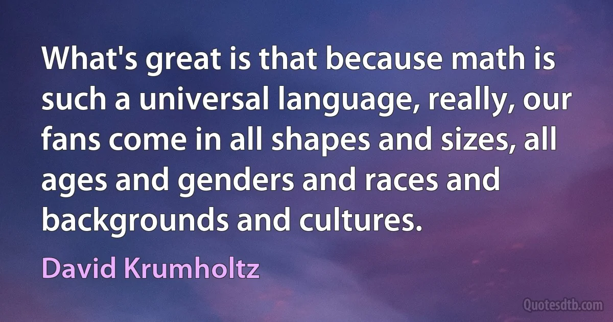 What's great is that because math is such a universal language, really, our fans come in all shapes and sizes, all ages and genders and races and backgrounds and cultures. (David Krumholtz)