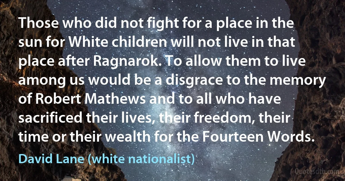 Those who did not fight for a place in the sun for White children will not live in that place after Ragnarok. To allow them to live among us would be a disgrace to the memory of Robert Mathews and to all who have sacrificed their lives, their freedom, their time or their wealth for the Fourteen Words. (David Lane (white nationalist))