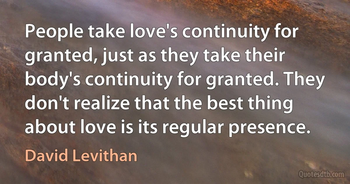 People take love's continuity for granted, just as they take their body's continuity for granted. They don't realize that the best thing about love is its regular presence. (David Levithan)